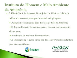    A IMAZON foi criado em 10 de Julho de 1990, na cidade de
    Belém, e tem como principais atividades de pesquisa:
    O diagnóstico socioeconómico dos usos do Solo da Amazónia;
    O desenvolvimento de métodos para avaliação e monitoramento
    desses usos;
    A realização de projectos demonstrativos;
    A elaboração de cenários e modelos de desenvolvimento sustentável
    para esses actividades.
 