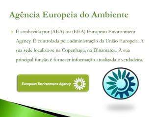    É conhecida por (AEA) ou (EEA) European Environment
    Agency. É controlada pela administração da União Europeia. A
    sua sede localiza-se na Copenhaga, na Dinamarca. A sua
    principal função é fornecer informação atualizada e verdadeira.
 