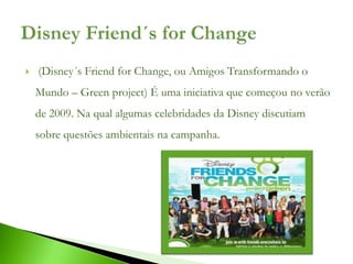    (Disney´s Friend for Change, ou Amigos Transformando o
    Mundo – Green project) É uma iniciativa que começou no verão
    de 2009. Na qual algumas celebridades da Disney discutiam
    sobre questões ambientais na campanha.
 