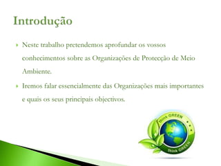    Neste trabalho pretendemos aprofundar os vossos
    conhecimentos sobre as Organizações de Protecção de Meio
    Ambiente.
   Iremos falar essencialmente das Organizações mais importantes
    e quais os seus principais objectivos.
 