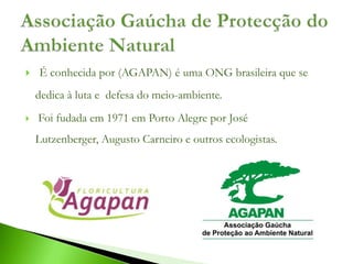    É conhecida por (AGAPAN) é uma ONG brasileira que se
    dedica à luta e defesa do meio-ambiente.
   Foi fudada em 1971 em Porto Alegre por José
    Lutzenberger, Augusto Carneiro e outros ecologistas.
 
