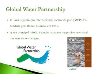    É uma organização internacional, conhecida por (GWP). Foi
    fundada pelo Banco Mundial em 1996.
   A sua principal missão é ajudar os países na gestão sustentável
    das suas fontes de água.
 