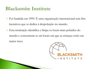    Foi fundada em 1999. É uma organização internacional sem fins
    lucrativos que se dedica à despoluição no mundo.
   Esta instituição identifica e limpa os locais mais poluídos do
    mundo e concentram-se em locais em que as crianças estão em
    maior risco.
 