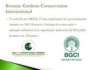    É conhcida por (BGCI). É uma organização não-governamental
    fundada em 1987. Promove a biologia da conservação e
    educação ambiental. Esta organização ajuda cerca de 800 jardins
    botânicos de 120 países.
 