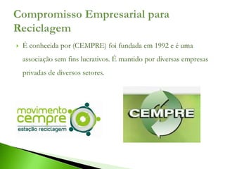    É conhecida por (CEMPRE) foi fundada em 1992 e é uma
    associação sem fins lucrativos. É mantido por diversas empresas
    privadas de diversos setores.
 