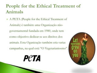    A PETA (People for the Ethical Treatment of
    Animals) é também uma Organização não-
    governamental fundada em 1980, onde tem
    como objectivo dedicar-se aos direitos dos
    animais. Esta Oganização também cria varias
    campanhas, na qual está “O Vegetarianiosmo”.
 