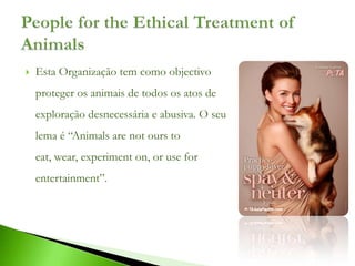    Esta Organização tem como objectivo
    proteger os animais de todos os atos de
    exploração desnecessária e abusiva. O seu
    lema é “Animals are not ours to
    eat, wear, experiment on, or use for
    entertainment”.
 