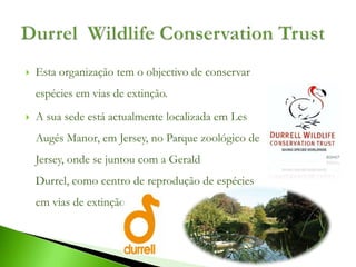    Esta organização tem o objectivo de conservar
    espécies em vias de extinção.
   A sua sede está actualmente localizada em Les
    Augés Manor, em Jersey, no Parque zoológico de
    Jersey, onde se juntou com a Gerald
    Durrel, como centro de reprodução de espécies
    em vias de extinção.
 