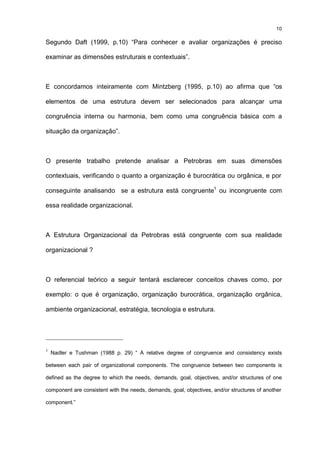 10

Segundo Daft (1999, p.10) “Para conhecer e avaliar organizações é preciso

examinar as dimensões estruturais e contextuais”.



E concordamos inteiramente com Mintzberg (1995, p.10) ao afirma que “os

elementos de uma estrutura devem ser selecionados para alcançar uma

congruência interna ou harmonia, bem como uma congruência básica com a

situação da organização”.



O presente trabalho pretende analisar a Petrobras em suas dimensões

contextuais, verificando o quanto a organização é burocrática ou orgânica, e por

conseguinte analisando se a estrutura está congruente1 ou incongruente com

essa realidade organizacional.



A Estrutura Organizacional da Petrobras está congruente com sua realidade

organizacional ?



O referencial teórico a seguir tentará esclarecer conceitos chaves como, por

exemplo: o que é organização, organização burocrática, organização orgânica,

ambiente organizacional, estratégia, tecnologia e estrutura.




1
    Nadler e Tushman (1988 p. 29) “ A relative degree of congruence and consistency exists

between each pair of organizational components. The congruence between two components is

defined as the degree to which the needs, demands, goal, objectives, and/or structures of one

component are consistent with the needs, demands, goal, objectives, and/or structures of another

component.”
 