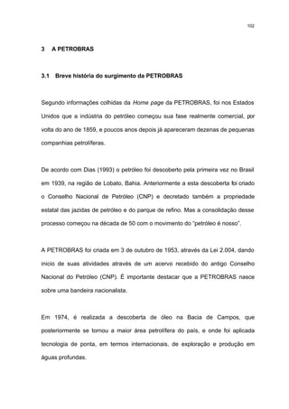 102




3     A PETROBRAS



3.1   Breve história do surgimento da PETROBRAS



Segundo informações colhidas da Home page da PETROBRAS, foi nos Estados

Unidos que a indústria do petróleo começou sua fase realmente comercial, por

volta do ano de 1859, e poucos anos depois já apareceram dezenas de pequenas

companhias petrolíferas.



De acordo com Dias (1993) o petróleo foi descoberto pela primeira vez no Brasil

em 1939, na região de Lobato, Bahia. Anteriormente a esta descoberta foi criado

o Conselho Nacional de Petróleo (CNP) e decretado também a propriedade

estatal das jazidas de petróleo e do parque de refino. Mas a consolidação desse

processo começou na década de 50 com o movimento do “petróleo é nosso”.



A PETROBRAS foi criada em 3 de outubro de 1953, através da Lei 2.004, dando

inicio de suas atividades através de um acervo recebido do antigo Conselho

Nacional do Petróleo (CNP). É importante destacar que a PETROBRAS nasce

sobre uma bandeira nacionalista.



Em 1974, é realizada a descoberta de óleo na Bacia de Campos, que

posteriormente se tornou a maior área petrolífera do país, e onde foi aplicada

tecnologia de ponta, em termos internacionais, de exploração e produção em

águas profundas.
 