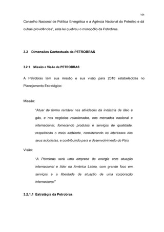 104

Conselho Nacional de Política Energética e a Agência Nacional do Petróleo e dá

outras providências”, esta lei quebrou o monopólio da Petrobras.




3.2     Dimensões Contextuais da PETROBRAS



3.2.1    Missão e Visão da PETROBRAS


A Petrobras tem sua missão e sua visão para 2010 estabelecidas no

Planejamento Estratégico:



Missão:

          “Atuar de forma rentável nas atividades da indústria de óleo e

          gás, e nos negócios relacionados, nos mercados nacional e

          internacional, fornecendo produtos e serviços de qualidade,

          respeitando o meio ambiente, considerando os interesses dos

          seus acionistas, e contribuindo para o desenvolvimento do País

Visão:

          “A Petrobras será uma empresa de energia com atuação

          internacional e líder na América Latina, com grande foco em

          serviços e a liberdade de atuação de uma corporação

          internacional”


3.2.1.1 Estratégia da Petrobras
 