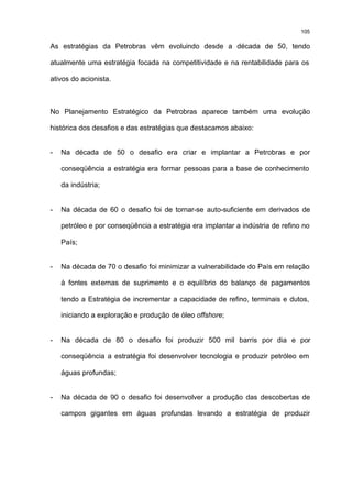 105

As estratégias da Petrobras vêm evoluindo desde a década de 50, tendo

atualmente uma estratégia focada na competitividade e na rentabilidade para os

ativos do acionista.



No Planejamento Estratégico da Petrobras aparece também uma evolução

histórica dos desafios e das estratégias que destacamos abaixo:


-   Na década de 50 o desafio era criar e implantar a Petrobras e por

    conseqüência a estratégia era formar pessoas para a base de conhecimento

    da indústria;


-   Na década de 60 o desafio foi de tornar-se auto-suficiente em derivados de

    petróleo e por conseqüência a estratégia era implantar a indústria de refino no

    País;


-   Na década de 70 o desafio foi minimizar a vulnerabilidade do País em relação

    à fontes externas de suprimento e o equilíbrio do balanço de pagamentos

    tendo a Estratégia de incrementar a capacidade de refino, terminais e dutos,

    iniciando a exploração e produção de óleo offshore;


-   Na década de 80 o desafio foi produzir 500 mil barris por dia e por

    conseqüência a estratégia foi desenvolver tecnologia e produzir petróleo em

    águas profundas;


-   Na década de 90 o desafio foi desenvolver a produção das descobertas de

    campos gigantes em águas profundas levando a estratégia de produzir
 