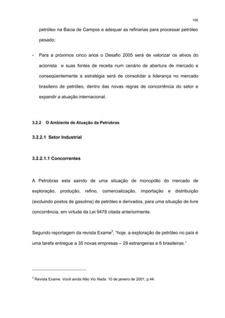 106

      petróleo na Bacia de Campos e adequar as refinarias para processar petróleo

      pesado;


-     Para a próximos cinco anos o Desafio 2005 será de valorizar os ativos do

      acionista e suas fontes de receita num cenário de abertura de mercado e

      conseqüentemente a estratégia será de consolidar a liderança no mercado

      brasileiro de petróleo, dentro das novas regras de concorrência do setor e

      expandir a atuação internacional.




3.2.2     O Ambiente de Atuação da Petrobras


3.2.2.1 Setor Industrial



3.2.2.1.1 Concorrentes



A Petrobras esta saindo de uma situação de monopólio do mercado de

exploração,       produção,     refino,   comercialização,      importação   e   distribuição

(excluindo postos de gasolina) de petróleo e derivados, para uma situação de livre

concorrência, em virtude da Lei 9478 citada anteriormente.



Segundo reportagem da revista Exame3, “hoje, a exploração de petróleo no país é

uma tarefa entregue a 35 novas empresas – 29 estrangeiras e 6 brasileiras.”




3
    Revista Exame. Você ainda Não Viu Nada. 10 de janeiro de 2001, p.44.
 