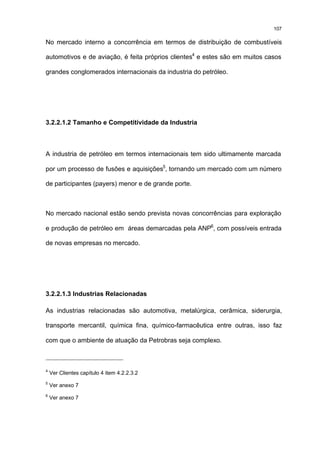 107

No mercado interno a concorrência em termos de distribuição de combustíveis

automotivos e de aviação, é feita próprios clientes4 e estes são em muitos casos

grandes conglomerados internacionais da industria do petróleo.




3.2.2.1.2 Tamanho e Competitividade da Industria



A industria de petróleo em termos internacionais tem sido ultimamente marcada

por um processo de fusões e aquisições5, tornando um mercado com um número

de participantes (payers) menor e de grande porte.



No mercado nacional estão sendo prevista novas concorrências para exploração

e produção de petróleo em áreas demarcadas pela ANP6, com possíveis entrada

de novas empresas no mercado.




3.2.2.1.3 Industrias Relacionadas

As industrias relacionadas são automotiva, metalúrgica, cerâmica, siderurgia,

transporte mercantil, química fina, químico-farmacêutica entre outras, isso faz

com que o ambiente de atuação da Petrobras seja complexo.



4
    Ver Clientes capítulo 4 item 4.2.2.3.2
5
    Ver anexo 7
6
    Ver anexo 7
 