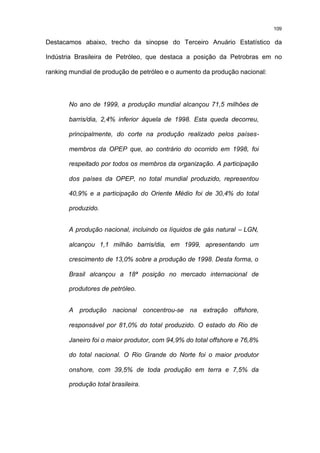 109

Destacamos abaixo, trecho da sinopse do Terceiro Anuário Estatístico da

Indústria Brasileira de Petróleo, que destaca a posição da Petrobras em no

ranking mundial de produção de petróleo e o aumento da produção nacional:




       No ano de 1999, a produção mundial alcançou 71,5 milhões de

       barris/dia, 2,4% inferior àquela de 1998. Esta queda decorreu,

       principalmente, do corte na produção realizado pelos países-

       membros da OPEP que, ao contrário do ocorrido em 1998, foi

       respeitado por todos os membros da organização. A participação

       dos países da OPEP, no total mundial produzido, representou

       40,9% e a participação do Oriente Médio foi de 30,4% do total

       produzido.


       A produção nacional, incluindo os líquidos de gás natural – LGN,

       alcançou 1,1 milhão barris/dia, em 1999, apresentando um

       crescimento de 13,0% sobre a produção de 1998. Desta forma, o

       Brasil alcançou a 18ª posição no mercado internacional de

       produtores de petróleo.


       A produção nacional concentrou-se na extração offshore,

       responsável por 81,0% do total produzido. O estado do Rio de

       Janeiro foi o maior produtor, com 94,9% do total offshore e 76,8%

       do total nacional. O Rio Grande do Norte foi o maior produtor

       onshore, com 39,5% de toda produção em terra e 7,5% da

       produção total brasileira.
 