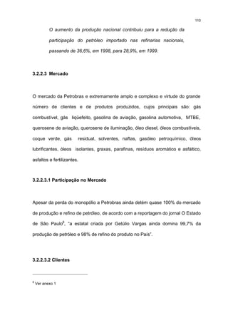 110

           O aumento da produção nacional contribuiu para a redução da

           participação do petróleo importado nas refinarias nacionais,

           passando de 36,6%, em 1998, para 28,9%, em 1999.



3.2.2.3 Mercado



O mercado da Petrobras e extremamente amplo e complexo e virtude do grande

número de clientes e de produtos produzidos, cujos principais são: gás

combustível, gás liqüefeito, gasolina de aviação, gasolina automotiva, MTBE,

querosene de aviação, querosene de iluminação, óleo diesel, óleos combustíveis,

coque verde, gás        residual, solventes, naftas, gasóleo petroquímico, óleos

lubrificantes, óleos isolantes, graxas, parafinas, resíduos aromático e asfáltico,

asfaltos e fertilizantes.



3.2.2.3.1 Participação no Mercado



Apesar da perda do monopólio a Petrobras ainda detém quase 100% do mercado

de produção e refino de petróleo, de acordo com a reportagem do jornal O Estado

de São Paulo8, “a estatal criada por Getúlio Vargas ainda domina 99,7% da

produção de petróleo e 98% de refino do produto no País”.




3.2.2.3.2 Clientes



8
    Ver anexo 1
 