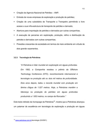 112

§     Criação da Agencia Nacional de Petróleo – ANP;

§     Entrada de novas empresas de exploração e produção de petróleo;

§     Criação de uma subsidiária de Transporte a Transpetro permitindo o livre

      acesso a sua infra-estrutura de transporte de petróleo e derivado;

§     Abertura para importação de petróleo e derivados por outras companhias;

§     A execução de parcerias em exploração, produção, refino e distribuição de

      petroleo e derivados com outras companhias;

§     Pressões crescentes da sociedade em termos de meio ambiente em virtude de

      dois grande vazamentos.



3.2.3     Tecnologia da Petrobras



           “A Petrobras é líder mundial em exploração em águas profundas.

           Em 1992, a Companhia recebeu o prêmio da Offshore

           Technology Conference (OTC), reconhecimento internacional à

           tecnologia na produção até os dois mil metros de profundidade.

           Dois anos depois, bateu o recorde mundial com produção em

           lâmina d'água de 1.027 metros. Hoje, a Petrobras mantêm a

           liderança na produção de petróleo em águas profundas

           produzindo a 1.853 metros, no campo de Roncador.”

Este texto retirado da homepage da Petrobras10, mostra que a Petrobras alcançou

um patamar de excelência em tecnologia de exploração e produção em águas




10
     www.petrobras.com.br/tecnologia (03/2001)
 