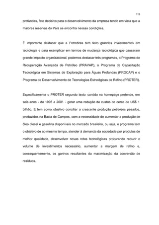 113

profundas, fato decisivo para o desenvolvimento da empresa tendo em vista que a

maiores reservas do País se encontra nessas condições.



É importante destacar que a Petrobras tem feito grandes investimentos em

tecnologia e para exemplicar em termos de mudança tecnológica que causaram

grande impacto organizacional, podemos destacar três programas, o Programa de

Recuperação Avançada de Petróleo (PRAVAP), o Programa de Capacitação

Tecnológica em Sistemas de Exploração para Águas Profundas (PROCAP) e o

Programa de Desenvolvimento de Tecnologias Estratégicas de Refino (PROTER).



Especificamente o PROTER segundo texto contido na homepage pretende, em

seis anos - de 1995 a 2001 - gerar uma redução de custos de cerca de US$ 1

bilhão. E tem como objetivo conciliar a crescente produção petróleos pesados,

produzidos na Bacia de Campos, com a necessidade de aumentar a produção de

óleo diesel e gasolina disponíveis no mercado brasileiro, ou seja, o programa tem

o objetivo de ao mesmo tempo, atender à demanda da sociedade por produtos de

melhor qualidade, desenvolver novas rotas tecnológicas procurando reduzir o

volume de investimentos necessário, aumentar a margem de refino e,

consequentemente, os ganhos resultantes da maximização da conversão de

resíduos.
 
