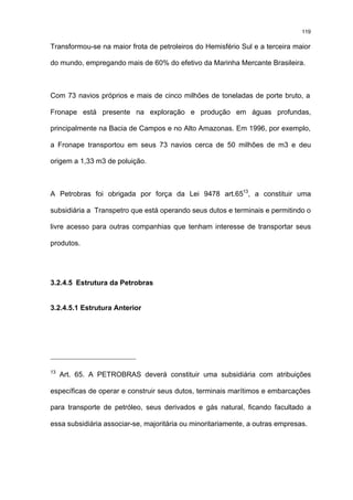 119

Transformou-se na maior frota de petroleiros do Hemisfério Sul e a terceira maior

do mundo, empregando mais de 60% do efetivo da Marinha Mercante Brasileira.



Com 73 navios próprios e mais de cinco milhões de toneladas de porte bruto, a

Fronape está presente na exploração e produção em águas profundas,

principalmente na Bacia de Campos e no Alto Amazonas. Em 1996, por exemplo,

a Fronape transportou em seus 73 navios cerca de 50 milhões de m3 e deu

origem a 1,33 m3 de poluição.



A Petrobras foi obrigada por força da Lei 9478 art.6513, a constituir uma

subsidiária a Transpetro que está operando seus dutos e terminais e permitindo o

livre acesso para outras companhias que tenham interesse de transportar seus

produtos.




3.2.4.5 Estrutura da Petrobras


3.2.4.5.1 Estrutura Anterior




13
     Art. 65. A PETROBRAS deverá constituir uma subsidiária com atribuições

específicas de operar e construir seus dutos, terminais marítimos e embarcações

para transporte de petróleo, seus derivados e gás natural, ficando facultado a

essa subsidiária associar-se, majoritária ou minoritariamente, a outras empresas.
 