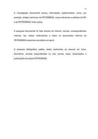 12

A investigação documental buscou informações suplementares, como, por

exemplo, antigas estruturas da PETROBRAS, novas estruturas e políticas de RH

e da PETROBRAS, entre outros.



A pesquisa documental foi feita através da Intranet, normas, correspondências

internas, fax, vídeos institucionais e todos os documentos internos da

PETROBRAS acessíveis ao público em geral.



A pesquisa bibliográfica coletou dados pertinentes ao assunto em livros,

dicionários, revistas especializadas ou não, jornais, teses, dissertações e

publicações da própria PETROBRAS.
 