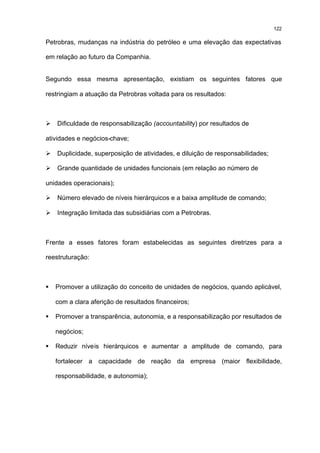 122

Petrobras, mudanças na indústria do petróleo e uma elevação das expectativas

em relação ao futuro da Companhia.


Segundo essa mesma apresentação, existiam os seguintes fatores que

restringiam a atuação da Petrobras voltada para os resultados:



Ø   Dificuldade de responsabilização (accountability) por resultados de

atividades e negócios-chave;

Ø   Duplicidade, superposição de atividades, e diluição de responsabilidades;

Ø   Grande quantidade de unidades funcionais (em relação ao número de

unidades operacionais);

Ø   Número elevado de níveis hierárquicos e a baixa amplitude de comando;

Ø   Integração limitada das subsidiárias com a Petrobras.



Frente a esses fatores foram estabelecidas as seguintes diretrizes para a

reestruturação:



§   Promover a utilização do conceito de unidades de negócios, quando aplicável,

    com a clara aferição de resultados financeiros;

§   Promover a transparência, autonomia, e a responsabilização por resultados de

    negócios;

§   Reduzir níveis hierárquicos e aumentar a amplitude de comando, para

    fortalecer a capacidade de reação da empresa (maior flexibilidade,

    responsabilidade, e autonomia);
 