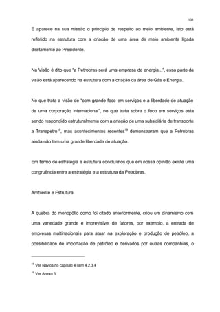 131

E aparece na sua missão o principio de respeito ao meio ambiente, isto está

refletido na estrutura com a criação de uma área de meio ambiente ligada

diretamente ao Presidente.



Na Visão é dito que “a Petrobras será uma empresa de energia...”, essa parte da

visão está aparecendo na estrutura com a criação da área de Gás e Energia.



No que trata a visão de “com grande foco em serviços e a liberdade de atuação

de uma corporação internacional”, no que trata sobre o foco em serviços esta

sendo respondido estruturalmente com a criação de uma subsidiária de transporte

a Transpetro18, mas acontecimentos recentes19 demonstraram que a Petrobras

ainda não tem uma grande liberdade de atuação.



Em termo de estratégia e estrutura concluímos que em nossa opinião existe uma

congruência entre a estratégia e a estrutura da Petrobras.



Ambiente e Estrutura



A quebra do monopólio como foi citado anteriormente, criou um dinamismo com

uma variedade grande e imprevisível de fatores, por exemplo, a entrada de

empresas multinacionais para atuar na exploração e produção de petróleo, a

possibilidade de importação de petróleo e derivados por outras companhias, o



18
     Ver Navios no capítulo 4 item 4.2.3.4
19
     Ver Anexo 6
 