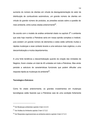 132

aumento do número de clientes em virtude da desregulamentação do setor de

distribuição de combustíveis automotivos, um grande número de clientes em

virtude do grande número de produtos, as pressões sociais sobre a questão de

meio ambiente, entre outras citadas anteriormente20.



De acordo com o modelo de análise ambiental citado na capítulo 321 o ambiente

que esta hoje inserido a Petrobras seria em nossa opinião complexo e instável,

pois existem um grande número de elementos e estes estão sofrendo muitas e

rápidas mudanças e esse contexto levaria a uma estrutura mais orgânica, a uma

descentralização e muitos departamentos.



A uma forte tendência a descentralização quando da criação das Unidades de

Negócio, foram criadas um total de 40 unidades em toda a Petrobras. Mas ainda

persiste a estrutura de características funcionais que podem dificultar uma

resposta rápida as mudanças do ambiente22.



Tecnologia e Estrutura



Como foi citado anteriormente, os grandes investimentos em mudanças

tecnológicas estão fazendo que a Petrobras saia de uma condição fortemente




20
     Ver Mudanças ambientais capítulo 2 item 4.2.2.5
21
     Ver Análise do Ambiente capítulo 3 item 3.7.2.2
22
     Ver Respostas organizacionais ao ambiente externo capítulo 3 item 3.7.2.3
 