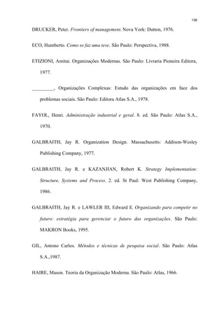 136

DRUCKER, Peter. Frontiers of management. Nova York: Dutton, 1976.


ECO, Humberto. Como se faz uma tese. São Paulo: Perspectiva, 1988.


ETIZIONI, Amitai. Organizações Modernas. São Paulo: Livraria Pioneira Editora,

   1977.


_________, Organizações Complexas: Estudo das organizações em face dos

   problemas sociais. São Paulo: Editora Atlas S.A., 1978.


FAYOL, Henri. Administração industrial e geral. 8. ed. São Paulo: Atlas S.A.,

   1970.


GALBRAITH, Jay R. Organization Design. Massachusetts: Addison-Wesley

   Publishing Company, 1977.


GALBRAITH, Jay R. e KAZANJIAN, Robert K. Strategy Implementation:

   Structure, Systems and Process. 2. ed. St Paul: West Publishing Company,

   1986.


GALBRAITH, Jay R. e LAWLER III, Edward E. Organizando para competir no

   futuro: estratégia para gerenciar o futuro das organizações. São Paulo:

   MAKRON Books, 1995.


GIL, Antono Carlos. Métodos e técnicas de pesquisa social. São Paulo: Atlas

   S.A.,1987.


HAIRE, Mason. Teoria da Organização Moderna. São Paulo: Atlas, 1966.
 