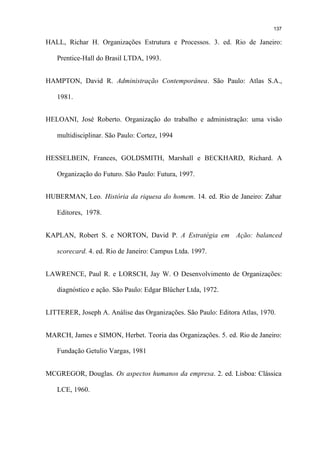 137

HALL, Richar H. Organizações Estrutura e Processos. 3. ed. Rio de Janeiro:

   Prentice-Hall do Brasil LTDA, 1993.


HAMPTON, David R. Administração Contemporânea. São Paulo: Atlas S.A.,

   1981.


HELOANI, José Roberto. Organização do trabalho e administração: uma visão

   multidisciplinar. São Paulo: Cortez, 1994


HESSELBEIN, Frances, GOLDSMITH, Marshall e BECKHARD, Richard. A

   Organização do Futuro. São Paulo: Futura, 1997.


HUBERMAN, Leo. História da riquesa do homem. 14. ed. Rio de Janeiro: Zahar

   Editores, 1978.


KAPLAN, Robert S. e NORTON, David P. A Estratégia em Ação: balanced

   scorecard. 4. ed. Rio de Janeiro: Campus Ltda. 1997.


LAWRENCE, Paul R. e LORSCH, Jay W. O Desenvolvimento de Organizações:

   diagnóstico e ação. São Paulo: Edgar Blücher Ltda, 1972.


LITTERER, Joseph A. Análise das Organizações. São Paulo: Editora Atlas, 1970.


MARCH, James e SIMON, Herbet. Teoria das Organizações. 5. ed. Rio de Janeiro:

   Fundação Getulio Vargas, 1981


MCGREGOR, Douglas. Os aspectos humanos da empresa. 2. ed. Lisboa: Clássica

   LCE, 1960.
 