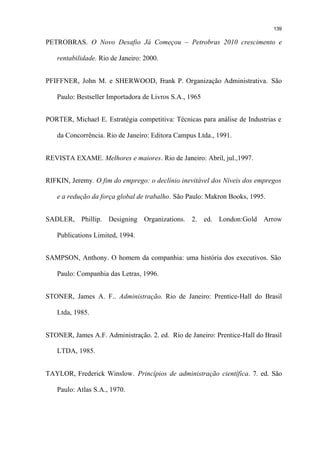 139

PETROBRAS. O Novo Desafio Já Começou – Petrobras 2010 crescimento e

   rentabilidade. Rio de Janeiro: 2000.


PFIFFNER, John M. e SHERWOOD, Frank P. Organização Administrativa. São

   Paulo: Bestseller Importadora de Livros S.A., 1965


PORTER, Michael E. Estratégia competitiva: Técnicas para análise de Industrias e

   da Concorrência. Rio de Janeiro: Editora Campus Ltda., 1991.


REVISTA EXAME. Melhores e maiores. Rio de Janeiro: Abril, jul.,1997.


RIFKIN, Jeremy. O fim do emprego: o declínio inevitável dos Níveis dos empregos

   e a redução da força global de trabalho. São Paulo: Makron Books, 1995.


SADLER, Phillip. Designing Organizations. 2. ed. London:Gold Arrow

   Publications Limited, 1994.


SAMPSON, Anthony. O homem da companhia: uma história dos executivos. São

   Paulo: Companhia das Letras, 1996.


STONER, James A. F.. Administração. Rio de Janeiro: Prentice-Hall do Brasil

   Ltda, 1985.


STONER, James A.F. Administração. 2. ed. Rio de Janeiro: Prentice-Hall do Brasil

   LTDA, 1985.


TAYLOR, Frederick Winslow. Princípios de administração científica. 7. ed. São

   Paulo: Atlas S.A., 1970.
 