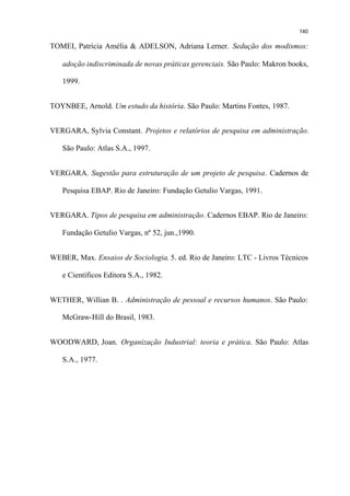 140

TOMEI, Patrícia Amélia & ADELSON, Adriana Lerner. Sedução dos modismos:

   adoção indiscriminada de novas práticas gerenciais. São Paulo: Makron books,

   1999.


TOYNBEE, Arnold. Um estudo da história. São Paulo: Martins Fontes, 1987.


VERGARA, Sylvia Constant. Projetos e relatórios de pesquisa em administração.

   São Paulo: Atlas S.A., 1997.


VERGARA. Sugestão para estruturação de um projeto de pesquisa. Cadernos de

   Pesquisa EBAP. Rio de Janeiro: Fundação Getulio Vargas, 1991.


VERGARA. Tipos de pesquisa em administração. Cadernos EBAP. Rio de Janeiro:

   Fundação Getulio Vargas, nº 52, jun.,1990.


WEBER, Max. Ensaios de Sociologia. 5. ed. Rio de Janeiro: LTC - Livros Técnicos

   e Científicos Editora S.A., 1982.


WETHER, Willian B. . Administração de pessoal e recursos humanos. São Paulo:

   McGraw-Hill do Brasil, 1983.


WOODWARD, Joan. Organização Industrial: teoria e prática. São Paulo: Atlas

   S.A., 1977.
 
