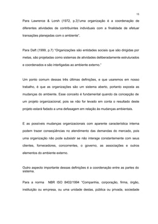 15

Para Lawrence & Lorsh (1972, p.3)“uma organização é a coordenação de

diferentes atividades de contribuintes individuais com a finalidade de efetuar

transações planejadas com o ambiente”.



Para Daft (1999, p.7) “Organizações são entidades sociais que são dirigidas por

metas, são projetadas como sistemas de atividades deliberadamente estruturados

e coordenados e são interligadas ao ambiente externo.”



Um ponto comum dessas três últimas definições, e que usaremos em nosso

trabalho, é que as organizações são um sistema aberto, portanto exposta as

mudanças do ambiente. Esse conceito é fundamental quando da concepção de

um projeto organizacional, pois se não for levado em conta o resultado deste

projeto estará fadado a uma defasagem em relação às mudanças ambientais.



E as possíveis mudanças organizacionais com aparente característica interna

podem trazer conseqüências no atendimento das demandas do mercado, pois

uma organização não pode subsistir se não interage constantemente com seus

clientes, fornecedores, concorrentes, o governo, as associações e outros

elementos do ambiente externo.



Outro aspecto importante dessas definições é a coordenação entre as partes do
sistema.


Para a norma     NBR ISO 8402/1994 “Companhia, corporação, firma, órgão,

instituição ou empresa, ou uma unidade destas, pública ou privada, sociedade
 