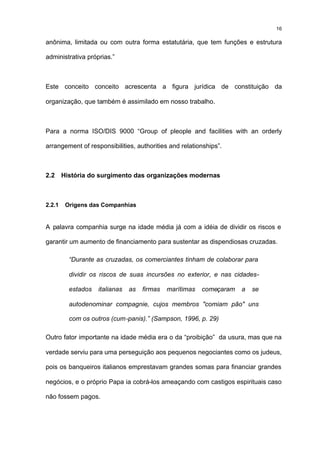 16

anônima, limitada ou com outra forma estatutária, que tem funções e estrutura

administrativa próprias.”



Este conceito conceito acrescenta a figura jurídica de constituição da

organização, que também é assimilado em nosso trabalho.



Para a norma ISO/DIS 9000 “Group of pleople and facilities with an orderly

arrangement of responsibilities, authorities and relationships”.



2.2     História do surgimento das organizações modernas



2.2.1    Origens das Companhias


A palavra companhia surge na idade média já com a idéia de dividir os riscos e

garantir um aumento de financiamento para sustentar as dispendiosas cruzadas.

          “Durante as cruzadas, os comerciantes tinham de colaborar para

          dividir os riscos de suas incursões no exterior, e nas cidades-

          estados   italianas   as   firmas   marítimas   começaram   a   se

          autodenominar compagnie, cujos membros "comiam pão" uns

          com os outros (cum-panis).” (Sampson, 1996, p. 29)

Outro fator importante na idade média era o da “proibição” da usura, mas que na

verdade serviu para uma perseguição aos pequenos negociantes como os judeus,

pois os banqueiros italianos emprestavam grandes somas para financiar grandes

negócios, e o próprio Papa ia cobrá-los ameaçando com castigos espirituais caso

não fossem pagos.
 