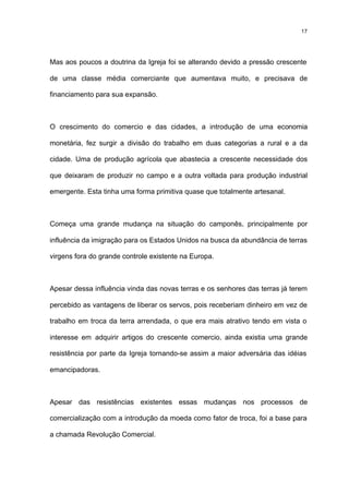 17




Mas aos poucos a doutrina da Igreja foi se alterando devido a pressão crescente

de uma classe média comerciante que aumentava muito, e precisava de

financiamento para sua expansão.



O crescimento do comercio e das cidades, a introdução de uma economia

monetária, fez surgir a divisão do trabalho em duas categorias a rural e a da

cidade. Uma de produção agrícola que abastecia a crescente necessidade dos

que deixaram de produzir no campo e a outra voltada para produção industrial

emergente. Esta tinha uma forma primitiva quase que totalmente artesanal.



Começa uma grande mudança na situação do camponês, principalmente por

influência da imigração para os Estados Unidos na busca da abundância de terras

virgens fora do grande controle existente na Europa.



Apesar dessa influência vinda das novas terras e os senhores das terras já terem

percebido as vantagens de liberar os servos, pois receberiam dinheiro em vez de

trabalho em troca da terra arrendada, o que era mais atrativo tendo em vista o

interesse em adquirir artigos do crescente comercio, ainda existia uma grande

resistência por parte da Igreja tornando-se assim a maior adversária das idéias

emancipadoras.



Apesar das resistências existentes essas mudanças nos processos de

comercialização com a introdução da moeda como fator de troca, foi a base para

a chamada Revolução Comercial.
 