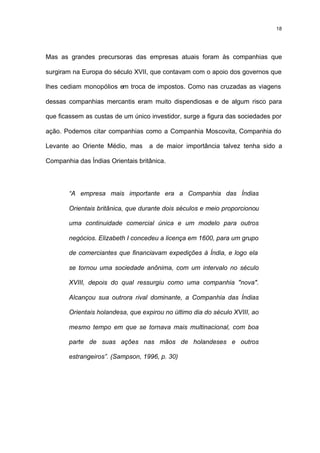 18




Mas as grandes precursoras das empresas atuais foram às companhias que

surgiram na Europa do século XVII, que contavam com o apoio dos governos que

lhes cediam monopólios em troca de impostos. Como nas cruzadas as viagens

dessas companhias mercantis eram muito dispendiosas e de algum risco para

que ficassem as custas de um único investidor, surge a figura das sociedades por

ação. Podemos citar companhias como a Companhia Moscovita, Companhia do

Levante ao Oriente Médio, mas      a de maior importância talvez tenha sido a

Companhia das Índias Orientais britânica.




       “A empresa mais importante era a Companhia das Índias

       Orientais britânica, que durante dois séculos e meio proporcionou

       uma continuidade comercial única e um modelo para outros

       negócios. Elizabeth I concedeu a licença em 1600, para um grupo

       de comerciantes que financiavam expedições à Índia, e logo ela

       se tornou uma sociedade anônima, com um intervalo no século

       XVIII, depois do qual ressurgiu como uma companhia "nova".

       Alcançou sua outrora rival dominante, a Companhia das Índias

       Orientais holandesa, que expirou no último dia do século XVIII, ao

       mesmo tempo em que se tornava mais multinacional, com boa

       parte de suas ações nas mãos de holandeses e outros

       estrangeiros”. (Sampson, 1996, p. 30)
 