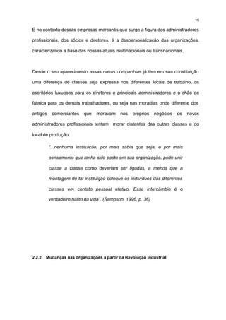 19

É no contexto dessas empresas mercantis que surge a figura dos administradores

profissionais, dos sócios e diretores, é a despersonalização das organizações,

caracterizando a base das nossas atuais multinacionais ou transnacionais.



Desde o seu aparecimento essas novas companhias já tem em sua constituição

uma diferença de classes seja expressa nos diferentes locais de trabalho, os

escritórios luxuosos para os diretores e principais administradores e o chão de

fábrica para os demais trabalhadores, ou seja nas moradias onde diferente dos

antigos    comerciantes    que   moravam     nos   próprios    negócios   os   novos

administradores profissionais tentam morar distantes das outras classes e do

local de produção.

          "...nenhuma instituição, por mais sábia que seja, e por mais

          pensamento que tenha sido posto em sua organização, pode unir

          classe a classe como deveriam ser ligadas, a menos que a

          montagem de tal instituição coloque os indivíduos das diferentes

          classes em contato pessoal efetivo. Esse intercâmbio é o

          verdadeiro hálito da vida”. (Sampson, 1996, p. 36)




2.2.2   Mudanças nas organizações a partir da Revolução Industrial
 