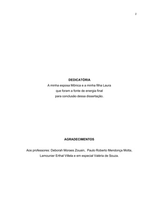 2




                            DEDICATÓRIA
             A minha esposa Mônica e a minha filha Laura
                   que foram a fonte de energia final
                  para conclusão dessa dissertação.




                         AGRADECIMENTOS


Aos professores: Deborah Moraes Zouain, Paulo Roberto Mendonça Motta,
        Lamounier Erthal Villela e em especial Valéria de Souza.
 