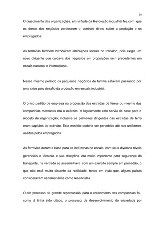 20

O crescimento das organizações, em virtude da Revolução industrial fez com que

os donos dos negócios perdessem o controle direto sobre a produção e os

empregados.



As ferrovias também introduzem alterações sociais no trabalho, pois exigia um

novo dirigente que cuidava dos negócios em proporções sem precedentes em

escala nacional e internacional.



Nesse mesmo período os pequenos negócios de família estavam passando por

uma crise pelo desafio da produção em escala industrial.



O único padrão de empresa na proporção das estradas de ferros ou mesmo das

companhias mercantis era o exército, e logicamente este serviu de base paro o

modelo de organização, inclusive os primeiros dirigentes das estradas de ferro

eram capitães do exército. Este modelo poderia ser percebido até nos uniformes

usados pelos empregados.



As ferrovias deram a base para as indústrias de escala, com seus diversos níveis

gerenciais e técnicos e sua disciplina era muito importante para segurança do

transporte, na verdade se assemelhava com um exército sempre em prontidão, o

que não está muito distante da realidade, tendo em vista que, alguns países

consideravam os ferroviários como reservistas.



Outro processo de grande repercussão para o crescimento das companhias foi,

como já tinha sido citado, o processo de desenvolvimento da sociedade por
 