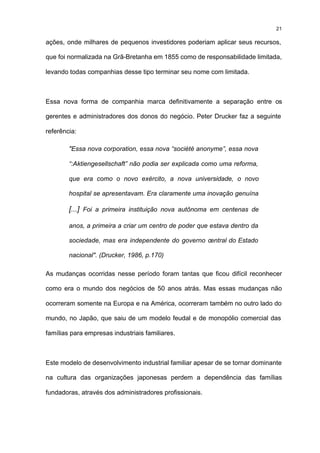 21

ações, onde milhares de pequenos investidores poderiam aplicar seus recursos,

que foi normalizada na Grã-Bretanha em 1855 como de responsabilidade limitada,

levando todas companhias desse tipo terminar seu nome com limitada.



Essa nova forma de companhia marca definitivamente a separação entre os

gerentes e administradores dos donos do negócio. Peter Drucker faz a seguinte

referência:

        "Essa nova corporation, essa nova “société anonyme”, essa nova

        “:Aktiengesellschaft” não podia ser explicada como uma reforma,

        que era como o novo exército, a nova universidade, o novo

        hospital se apresentavam. Era claramente uma inovação genuína

        [...] Foi a primeira instituição nova autônoma em centenas de

        anos, a primeira a criar um centro de poder que estava dentro da

        sociedade, mas era independente do governo central do Estado

        nacional". (Drucker, 1986, p.170)

As mudanças ocorridas nesse período foram tantas que ficou difícil reconhecer

como era o mundo dos negócios de 50 anos atrás. Mas essas mudanças não

ocorreram somente na Europa e na América, ocorreram também no outro lado do

mundo, no Japão, que saiu de um modelo feudal e de monopólio comercial das

famílias para empresas industriais familiares.



Este modelo de desenvolvimento industrial familiar apesar de se tornar dominante

na cultura das organizações japonesas perdem a dependência das famílias

fundadoras, através dos administradores profissionais.
 