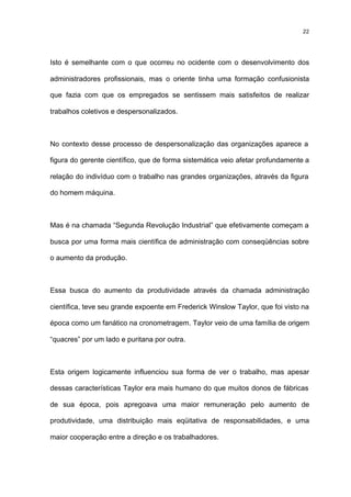 22




Isto é semelhante com o que ocorreu no ocidente com o desenvolvimento dos

administradores profissionais, mas o oriente tinha uma formação confusionista

que fazia com que os empregados se sentissem mais satisfeitos de realizar

trabalhos coletivos e despersonalizados.



No contexto desse processo de despersonalização das organizações aparece a

figura do gerente científico, que de forma sistemática veio afetar profundamente a

relação do indivíduo com o trabalho nas grandes organizações, através da figura

do homem máquina.



Mas é na chamada “Segunda Revolução Industrial” que efetivamente começam a

busca por uma forma mais científica de administração com conseqüências sobre

o aumento da produção.



Essa busca do aumento da produtividade através da chamada administração

científica, teve seu grande expoente em Frederick Winslow Taylor, que foi visto na

época como um fanático na cronometragem. Taylor veio de uma família de origem

“quacres” por um lado e puritana por outra.



Esta origem logicamente influenciou sua forma de ver o trabalho, mas apesar

dessas características Taylor era mais humano do que muitos donos de fábricas

de sua época, pois apregoava uma maior remuneração pelo aumento de

produtividade, uma distribuição mais eqüitativa de responsabilidades, e uma

maior cooperação entre a direção e os trabalhadores.
 