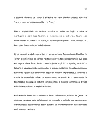 23




A grande influência de Taylor é afirmada por Peter Drucker dizendo que este

“causou tanto impacto quanto Marx ou Freud”.



Mas o empresariado na verdade vinculou as idéias de Taylor a linha de

montagem e com isso levaram a mecanização a extremos, levando os

trabalhadores ao máximo de produção sem se preocuparem com o aumento do

bem estar destes próprios trabalhadores.



Cinco elementos são fundamentais no pensamento da Administração Cientifica de

Taylor, o primeiro são as normas rígidas descrevendo detalhadamente o que cada

empregado deve fazer, tendo como objetivo implícito o aperfeiçoamento do

trabalho e a padronização, o segundo é a seleção cuidadosa de cada empregado,

buscando aqueles que conseguem seguir os métodos implantados, o terceiro é a

constante supervisão sobre os empregados, o quarto é o pagamento de

bonificações diárias pelo trabalho bem executado e o quinto elemento é a divisão

eqüitativa do trabalho e responsabilidade.



Para efetivar esses cinco elementos eram necessárias práticas de gestão de

recursos humanos mais sofisticadas, por exemplo, a seleção que passou a ser

individualizada abandonando assim a prática de recrutamento em massa que era

muito comum na época.
 