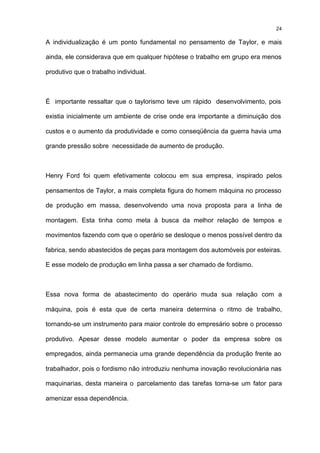 24

A individualização é um ponto fundamental no pensamento de Taylor, e mais

ainda, ele considerava que em qualquer hipótese o trabalho em grupo era menos

produtivo que o trabalho individual.



É importante ressaltar que o taylorismo teve um rápido desenvolvimento, pois

existia inicialmente um ambiente de crise onde era importante a diminuição dos

custos e o aumento da produtividade e como conseqüência da guerra havia uma

grande pressão sobre necessidade de aumento de produção.



Henry Ford foi quem efetivamente colocou em sua empresa, inspirado pelos

pensamentos de Taylor, a mais completa figura do homem máquina no processo

de produção em massa, desenvolvendo uma nova proposta para a linha de

montagem. Esta tinha como meta à busca da melhor relação de tempos e

movimentos fazendo com que o operário se desloque o menos possível dentro da

fabrica, sendo abastecidos de peças para montagem dos automóveis por esteiras.

E esse modelo de produção em linha passa a ser chamado de fordismo.



Essa nova forma de abastecimento do operário muda sua relação com a

máquina, pois é esta que de certa maneira determina o ritmo de trabalho,

tornando-se um instrumento para maior controle do empresário sobre o processo

produtivo. Apesar desse modelo aumentar o poder da empresa sobre os

empregados, ainda permanecia uma grande dependência da produção frente ao

trabalhador, pois o fordismo não introduziu nenhuma inovação revolucionária nas

maquinarias, desta maneira o parcelamento das tarefas torna-se um fator para

amenizar essa dependência.
 