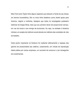 25




Mas Ford como Taylor tinha alguns aspectos que estavam a frente de seu tempo

em termos humanitários. Ele no início tinha idealismo como direito iguais para

brancos, negros e mulheres, desejava que todos os empregados pudessem

desfrutar de longas férias, dizia que seu primeiro dever era proporcionar serviço,

em vez de lucros e era inimigo da burocracia. Ou seja, na verdade o fordismo

introduz um projeto de melhoria social através da melhoria das condições de vida

do trabalho.



Outro ponto importante no fordismo foi implantar efetivamente o repasse dos

ganhos de produtividade aos salários, ocasionando, em virtude da reprodução

desta prática por outras empresas, um aumento de consumo e por conseguinte

de investimentos.
 