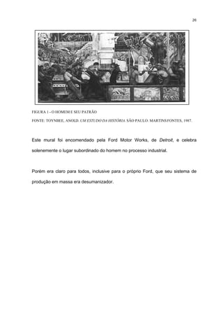 26




FIGURA 1 - O HOMEM E SEU PATRÃO

FONTE: TOYNBEE, ANOLD. UM ESTUDO DA HISTÓRIA. SÃO PAULO: MARTINS FONTES, 1987.




Este mural foi encomendado pela Ford Motor Works, de Detroit, e celebra

solenemente o lugar subordinado do homem no processo industrial.



Porém era claro para todos, inclusive para o próprio Ford, que seu sistema de

produção em massa era desumanizador.
 