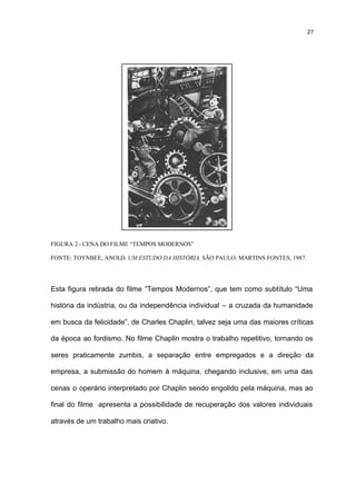 27




FIGURA 2 - CENA DO FILME “TEMPOS MODERNOS”

FONTE: TOYNBEE, ANOLD. UM ESTUDO DA HISTÓRIA. SÃO PAULO: MARTINS FONTES, 1987.




Esta figura retirada do filme “Tempos Modernos”, que tem como subtítulo “Uma

história da indústria, ou da independência individual – a cruzada da humanidade

em busca da felicidade”, de Charles Chaplin, talvez seja uma das maiores críticas

da época ao fordismo. No filme Chaplin mostra o trabalho repetitivo, tornando os

seres praticamente zumbis, a separação entre empregados e a direção da

empresa, a submissão do homem à máquina, chegando inclusive, em uma das

cenas o operário interpretado por Chaplin sendo engolido pela máquina, mas ao

final do filme apresenta a possibilidade de recuperação dos valores individuais

através de um trabalho mais criativo.
 