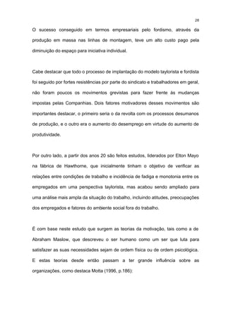 28

O sucesso conseguido em termos empresariais pelo fordismo, através da

produção em massa nas linhas de montagem, teve um alto custo pago pela

diminuição do espaço para iniciativa individual.



Cabe destacar que todo o processo de implantação do modelo taylorista e fordista

foi seguido por fortes resistências por parte do sindicato e trabalhadores em geral,

não foram poucos os movimentos grevistas para fazer frente às mudanças

impostas pelas Companhias. Dois fatores motivadores desses movimentos são

importantes destacar, o primeiro seria o da revolta com os processos desumanos

de produção, e o outro era o aumento do desemprego em virtude do aumento de

produtividade.



Por outro lado, a partir dos anos 20 são feitos estudos, liderados por Elton Mayo

na fábrica de Hawthorne, que inicialmente tinham o objetivo de verificar as

relações entre condições de trabalho e incidência de fadiga e monotonia entre os

empregados em uma perspectiva taylorista, mas acabou sendo ampliado para

uma análise mais ampla da situação do trabalho, incluindo atitudes, preocupações

dos empregados e fatores do ambiente social fora do trabalho.



É com base neste estudo que surgem as teorias da motivação, tais como a de

Abraham Maslow, que descreveu o ser humano como um ser que luta para

satisfazer as suas necessidades sejam de ordem física ou de ordem psicológica.

E estas teorias desde então passam a ter grande influência sobre as

organizações, como destaca Motta (1996, p.186):
 