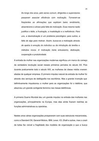 29

        Ao longo dos anos, pelo senso comum, dirigentes e supervisores

        passaram associar eficiência com motivação. Tornaram-se

        freqüentes as afirmações que explicam baixo rendimento,

        absenteísmo e atraso pela falta de motivação. Essa mesma razão

        justifica o tédio, a frustração, a insatisfação e a ineficiência. Para

        uns, a desmotivação é um problema psicológico; para outros, a

        falta de algo para motivar. Assim, busca-se a motivação através

        de apelos à emoção do indivíduo ou da introdução de tarefas e

        métodos novos. A motivação traria entusiasmo, dedicação,

        cooperação e produtividade.

A entrada da mulher nas organizações modernas significou um marco do começo

da verdadeira revolução social nesses primeiros períodos do século XX. Pois

durante praticamente todo o século XIX, as mulheres de classe média viveram

aliadas de qualquer empresa. O primeiro impulso natural da entrada da mulher foi

através dos serviços de datilografia nos escritórios. Mas a grande invenção que

definitivamente impulsionou a mulher para as organizações foi o telefone, que

absorveu um grande contigente feminino nas mesas telefônicas.



A primeira Guerra Mundial deu um grande impulso na entrada das mulheres nas

organizações, principalmente na Europa, mas elas ainda ficaram restritas as

funções administrativas ou operárias.



Nestes anos várias organizações prosperaram com suas estruturas mecanicistas,

como a Standard Oil, General Motors, IBM, Lever, ICI, Shell e outras, mas o crash

da bolsa fez visível a fragilidade dos modelos de organização e que a busca
 