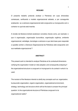3

                                      RESUMO


O presente trabalho pretende analisar a Petrobras em suas dimensões

contextuais, verificando o modelo organizacional adotado, e por conseguinte

analisando se a estrutura organizacional está congruente ou incongruente com o

contexto no qual ela está inserida.



A revisão da literatura tentará esclarecer conceitos chaves como, por exemplo: o

que é organização, organização burocrática, organização orgânica, ambiente

organizacional, estratégia, tecnologia e estrutura e que dará base para responder

a questão central: a Estrutura Organizacional da Petrobras está congruente com

sua realidade organizacional ?



                                      ABSTRACT


This present work is intended to analyze Petrobras at its contextual dimensions

verifying the organization model (or role) adopted, and consequently analyzing if

the organizational structure is congruent or incongruent to its context in which it is

used.



The revision of the literature intends to clarify key concepts such as: organization,

bureaucratic organization, organic organization, organizational environment,

strategy, technology and structure which will be the basis to answer the principal

question: Is the organizational structure of Petrobras congruent to its

organizational reality?
 