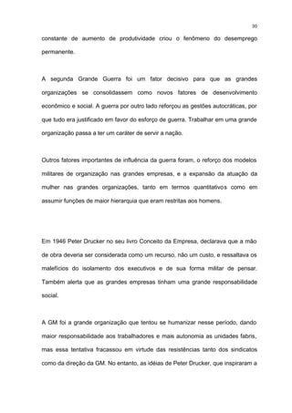 30

constante de aumento de produtividade criou o fenômeno do desemprego

permanente.



A segunda Grande Guerra foi um fator decisivo para que as grandes

organizações se consolidassem como novos fatores de desenvolvimento

econômico e social. A guerra por outro lado reforçou as gestões autocráticas, por

que tudo era justificado em favor do esforço de guerra. Trabalhar em uma grande

organização passa a ter um caráter de servir a nação.



Outros fatores importantes de influência da guerra foram, o reforço dos modelos

militares de organização nas grandes empresas, e a expansão da atuação da

mulher nas grandes organizações, tanto em termos quantitativos como em

assumir funções de maior hierarquia que eram restritas aos homens.




Em 1946 Peter Drucker no seu livro Conceito da Empresa, declarava que a mão

de obra deveria ser considerada como um recurso, não um custo, e ressaltava os

malefícios do isolamento dos executivos e de sua forma militar de pensar.

Também alerta que as grandes empresas tinham uma grande responsabilidade

social.



A GM foi a grande organização que tentou se humanizar nesse período, dando

maior responsabilidade aos trabalhadores e mais autonomia as unidades fabris,

mas essa tentativa fracassou em virtude das resistências tanto dos sindicatos

como da direção da GM. No entanto, as idéias de Peter Drucker, que inspiraram a
 