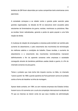31

tentativa da GM foram absorvidas por outras companhias tanto americanas como

japonesas.



A sociedade começava a se rebelar contra o grande poder exercido pelas

grandes organizações, na década de 60 os executivos eram acusados pelos

estudantes de fomentadores de guerra, racistas, mentirosos ou poluidores. Mas

as revoltas foram radicalizadas, gerando a perda do apoio popular e uma forte

reação da direita.



A mudança de relação de empregados e empresa pode também ser sentido pelo

aumento do absenteísmo, e pelo crescimento dos movimentos de reivindicação

de melhores salários e condições de trabalho. Essas revoltas, o aumento de

absenteísmo e o crescimento dos movimentos reivindicatórios marcaram

definitivamente o fim do aparente consenso entre empresas e sociedade

conseguido através de bandeiras patrióticas usadas desde a guerra, é o fim do

chamado consenso do pós-guerra.



Talvez o protesto que mais tenha tido impacto ocorreu na Itália, no chamado

“outono quente” de 1969, quando operários da Fiat queimaram carros em protesto

contra a forma de trabalhar na linha de montagem.



Apesar deste contexto, em 1964, as cem maiores empresas dos Estados Unidos

tiveram lucro e foi somente com o surto de competição internacional na década de

70 que as mesmas se deram conta de que seus modelos de administração
 